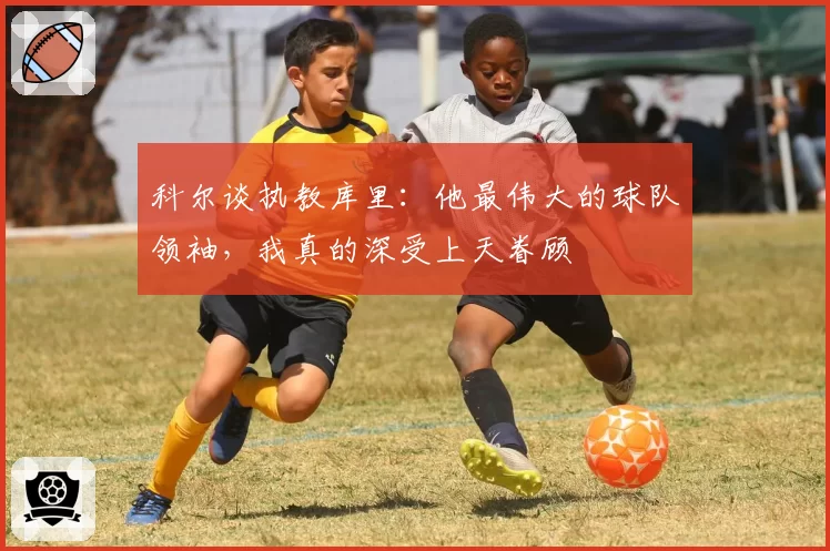 科尔谈执教库里：他最伟大的球队领袖，我真的深受上天眷顾