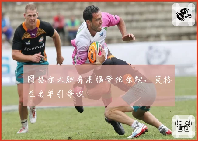 图赫尔大胆弃用福登帕尔默，英格兰名单引争议
