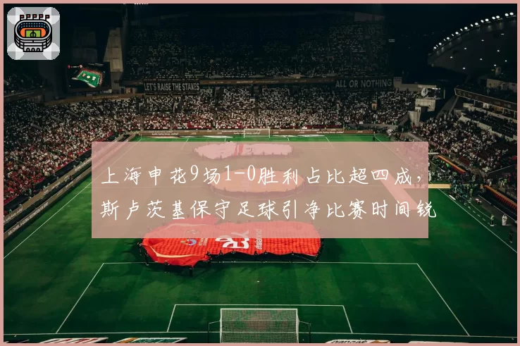 上海申花9场1-0胜利占比超四成，斯卢茨基保守足球引净比赛时间锐减