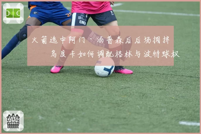 火箭选中阿门·汤普森后后场拥挤，乌度卡如何调配格林与波特球权？