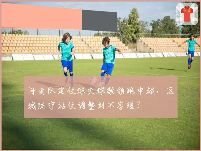 河南队定位球失球数领跑中超，区域防守站位调整刻不容缓？