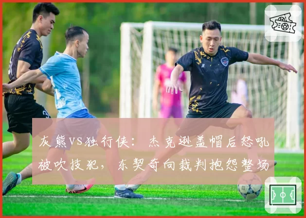 灰熊vs独行侠：杰克逊盖帽后怒吼被吹技犯，东契奇向裁判抱怨整场却无T，联盟情绪管理标准存疑