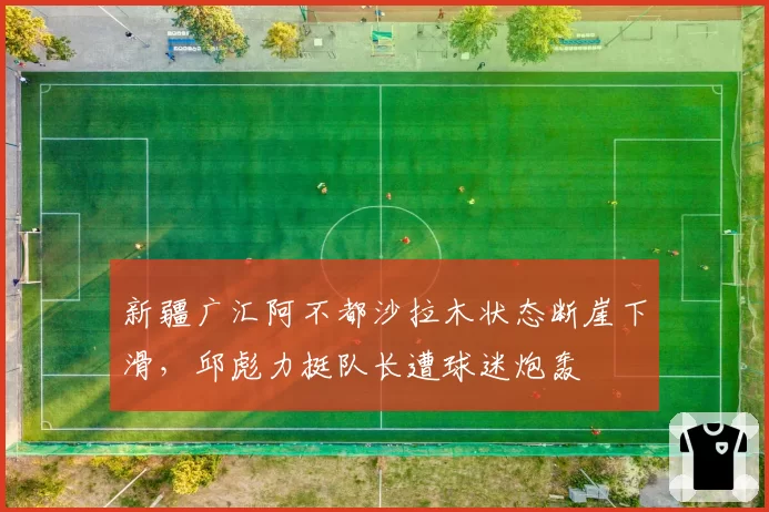 新疆广汇阿不都沙拉木状态断崖下滑,邱彪力挺队长遭球迷炮轰