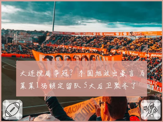 大连搅局争冠?李国旭放出豪言 马莱莱1场锁定留队 5大后卫聚齐了