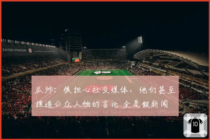瓜帅：很担心社交媒体，他们甚至捏造公众人物的言论 全是假新闻
