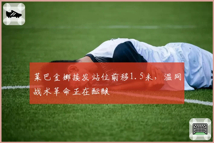 莱巴金娜接发站位前移1.5米,温网战术革命正在酝酿