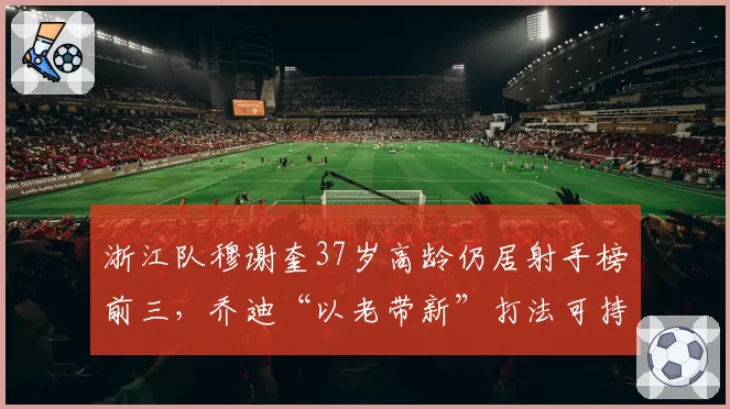 浙江队穆谢奎37岁高龄仍居射手榜前三,乔迪“以老带新”打法可持续性受质疑