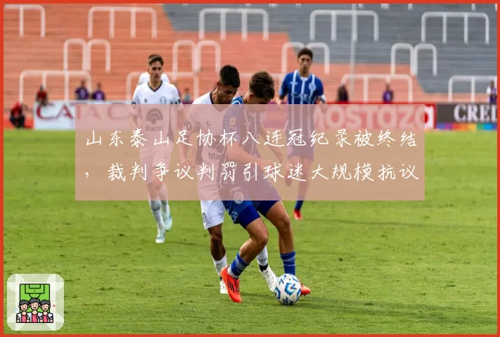 山东泰山足协杯八连冠纪录被终结，裁判争议判罚引球迷大规模抗议