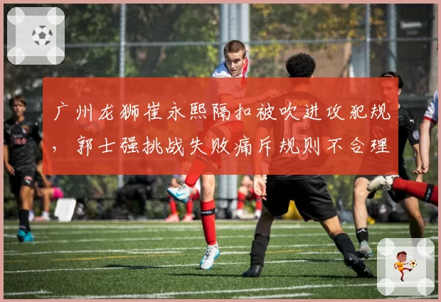 广州龙狮崔永熙隔扣被吹进攻犯规，郭士强挑战失败痛斥规则不合理