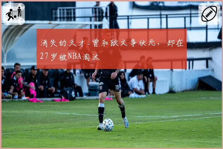 消失的天才_曾和欧文争状元，却在27岁被NBA淘汰