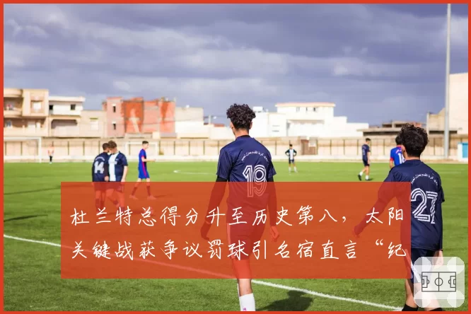 杜兰特总得分升至历史第八，太阳关键战获争议罚球引名宿直言“纪录不干净”