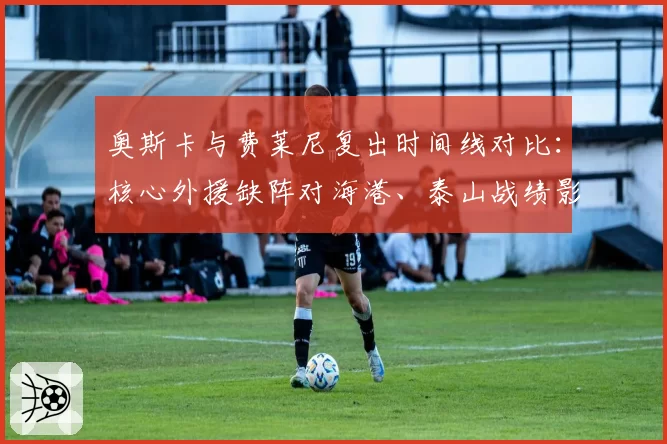 奥斯卡与费莱尼复出时间线对比:核心外援缺阵对海港、泰山战绩影响分析