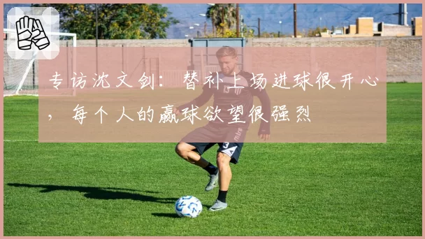 专访沈文剑：替补上场进球很开心，每个人的赢球欲望很强烈