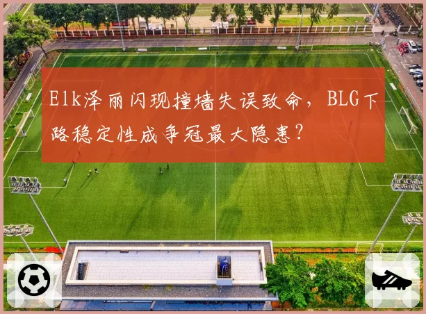 Elk泽丽闪现撞墙失误致命，BLG下路稳定性成争冠最大隐患？