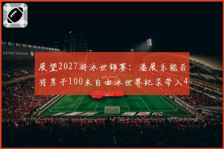 展望2027游泳世锦赛：潘展乐能否将男子100米自由泳世界纪录带入46秒？