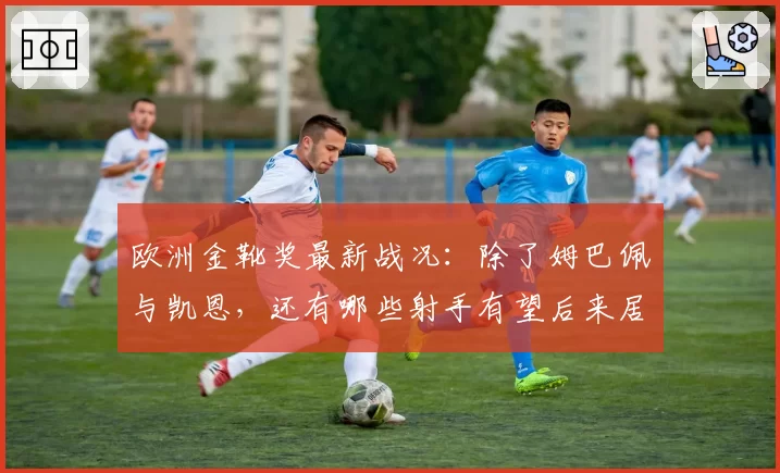 欧洲金靴奖最新战况：除了姆巴佩与凯恩，还有哪些射手有望后来居上？