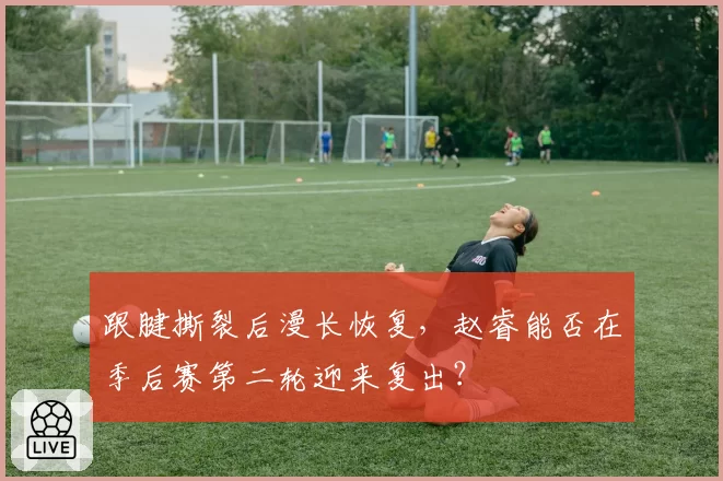 跟腱撕裂后漫长恢复,赵睿能否在季后赛第二轮迎来复出?