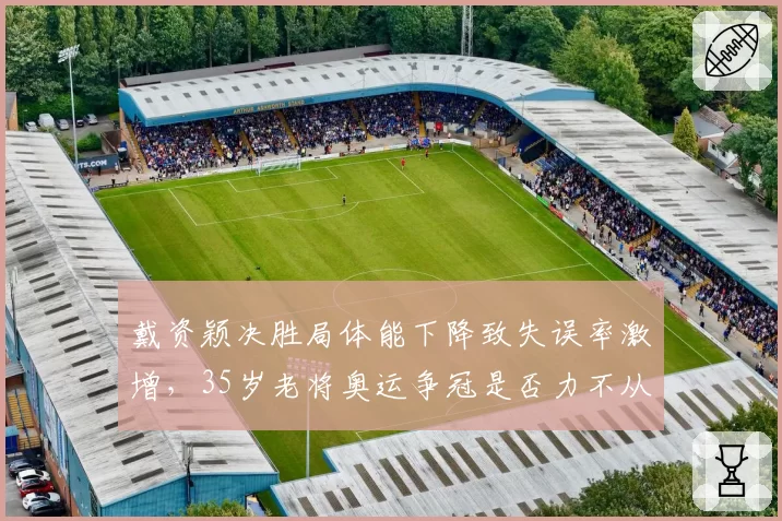 戴资颖决胜局体能下降致失误率激增,35岁老将奥运争冠是否力不从心?
