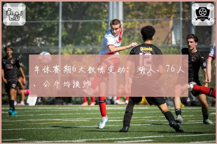 年休赛期6大教练变动:湖人、76人、公牛均换帅
